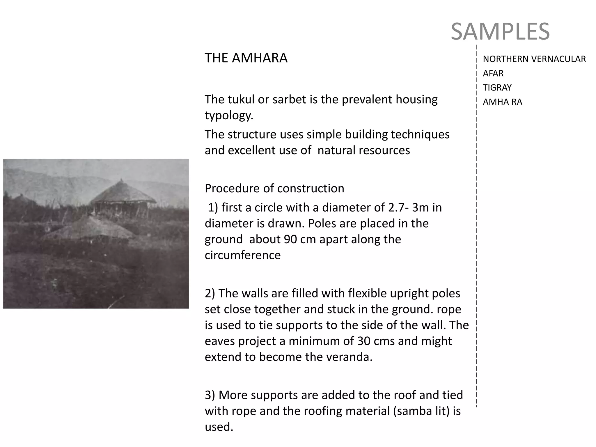 SAMPLES
NORTHERN VERNACULAR
AFAR
TIGRAY
AMHA RA
THE AMHARA
The tukul or sarbet is the prevalent housing
typology.
The structure uses simple building techniques
and excellent use of natural resources
Procedure of construction
1) first a circle with a diameter of 2.7- 3m in
diameter is drawn. Poles are placed in the
ground about 90 cm apart along the
circumference
2) The walls are filled with flexible upright poles
set close together and stuck in the ground. rope
is used to tie supports to the side of the wall. The
eaves project a minimum of 30 cms and might
extend to become the veranda.
3) More supports are added to the roof and tied
with rope and the roofing material (samba lit) is
used.
 
