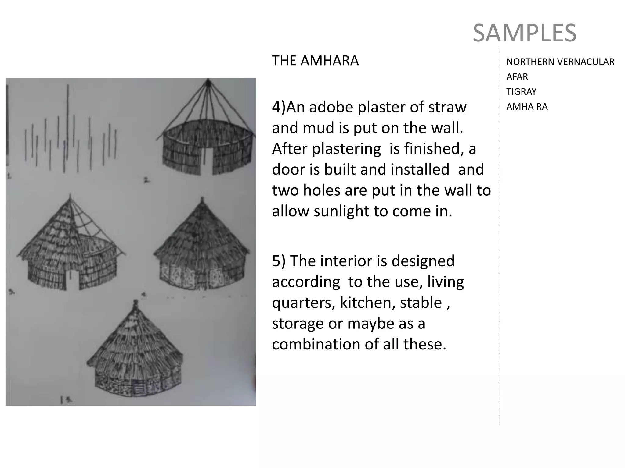 SAMPLES
NORTHERN VERNACULAR
AFAR
TIGRAY
AMHA RA
THE AMHARA
4)An adobe plaster of straw
and mud is put on the wall.
After plastering is finished, a
door is built and installed and
two holes are put in the wall to
allow sunlight to come in.
5) The interior is designed
according to the use, living
quarters, kitchen, stable ,
storage or maybe as a
combination of all these.
 