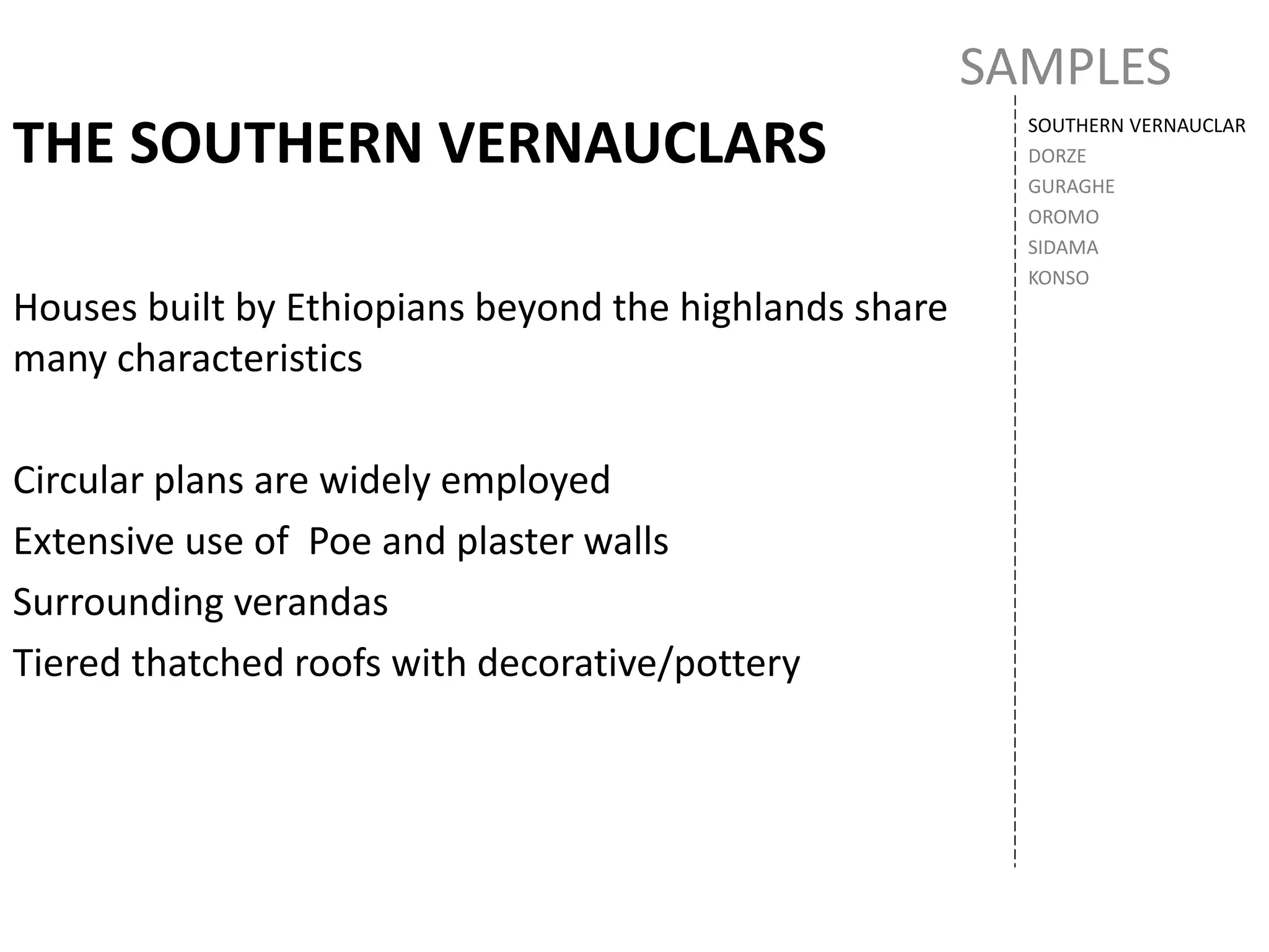 SAMPLES
SOUTHERN VERNAUCLAR
DORZE
GURAGHE
OROMO
SIDAMA
KONSO
THE SOUTHERN VERNAUCLARS
Houses built by Ethiopians beyond the highlands share
many characteristics
Circular plans are widely employed
Extensive use of Poe and plaster walls
Surrounding verandas
Tiered thatched roofs with decorative/pottery
 