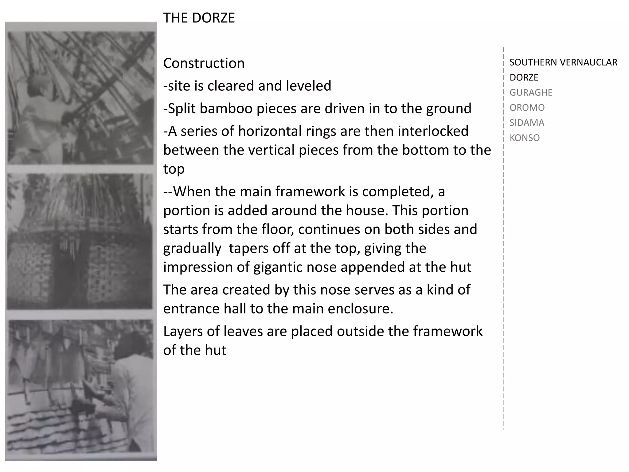 SOUTHERN VERNAUCLAR
DORZE
GURAGHE
OROMO
SIDAMA
KONSO
THE DORZE
Construction
-site is cleared and leveled
-Split bamboo pieces are driven in to the ground
-A series of horizontal rings are then interlocked
between the vertical pieces from the bottom to the
top
--When the main framework is completed, a
portion is added around the house. This portion
starts from the floor, continues on both sides and
gradually tapers off at the top, giving the
impression of gigantic nose appended at the hut
The area created by this nose serves as a kind of
entrance hall to the main enclosure.
Layers of leaves are placed outside the framework
of the hut
 