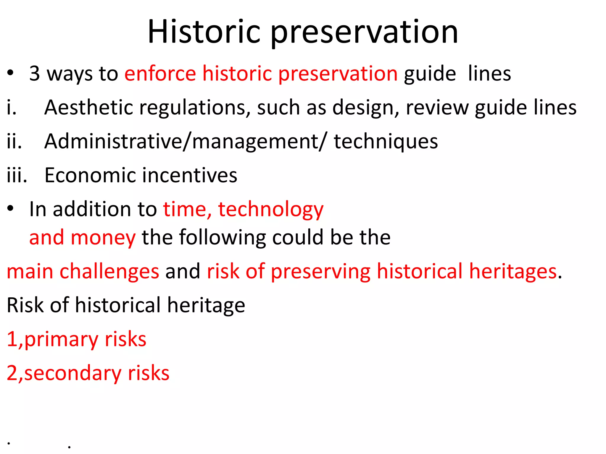 Historic preservation
• 3 ways to enforce historic preservation guide lines
i. Aesthetic regulations, such as design, review guide lines
ii. Administrative/management/ techniques
iii. Economic incentives
• In addition to time, technology
and money the following could be the
main challenges and risk of preserving historical heritages.
Risk of historical heritage
1,primary risks
2,secondary risks
· .
 