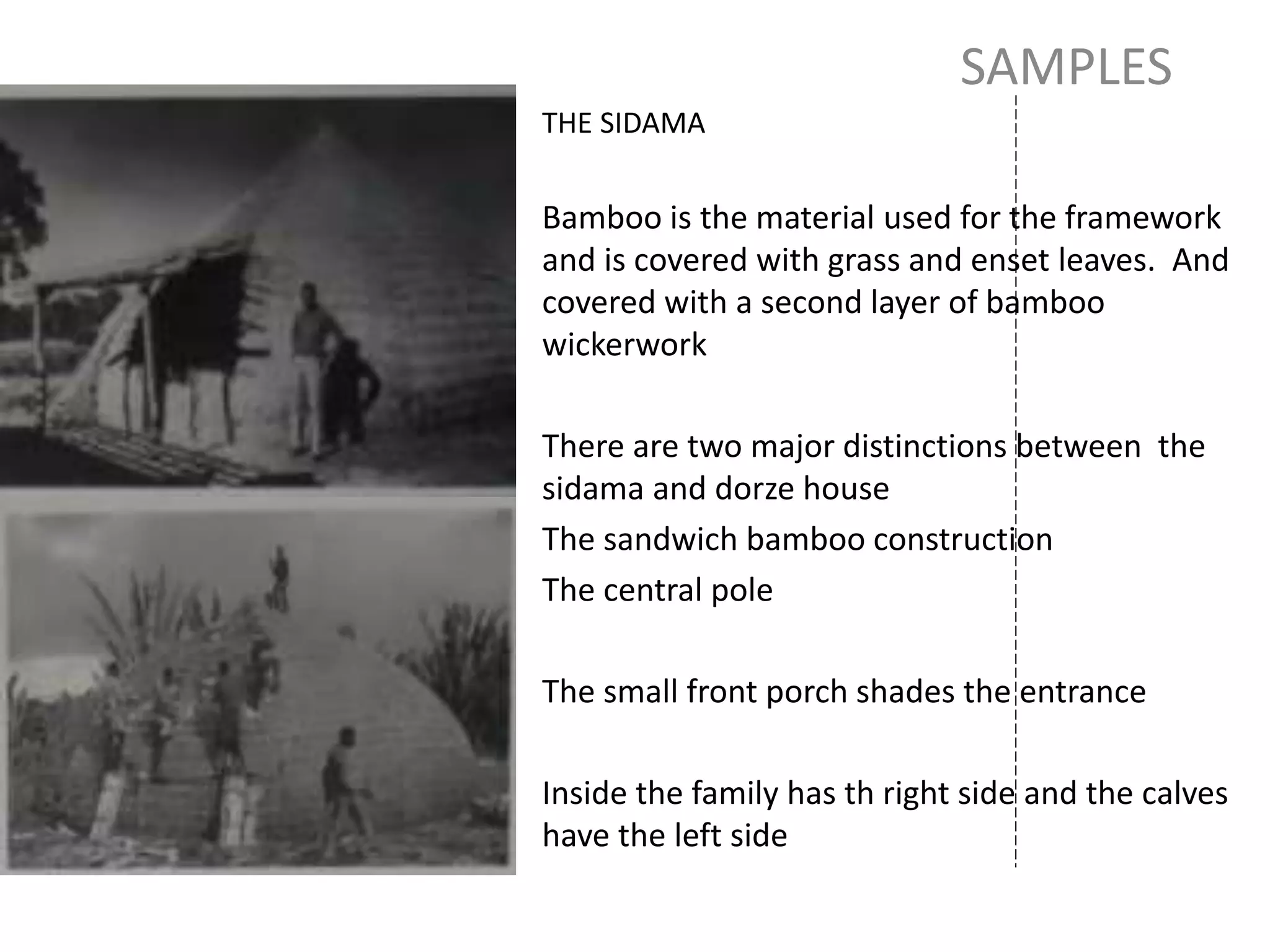 SAMPLES
THE SIDAMA
Bamboo is the material used for the framework
and is covered with grass and enset leaves. And
covered with a second layer of bamboo
wickerwork
There are two major distinctions between the
sidama and dorze house
The sandwich bamboo construction
The central pole
The small front porch shades the entrance
Inside the family has th right side and the calves
have the left side
 