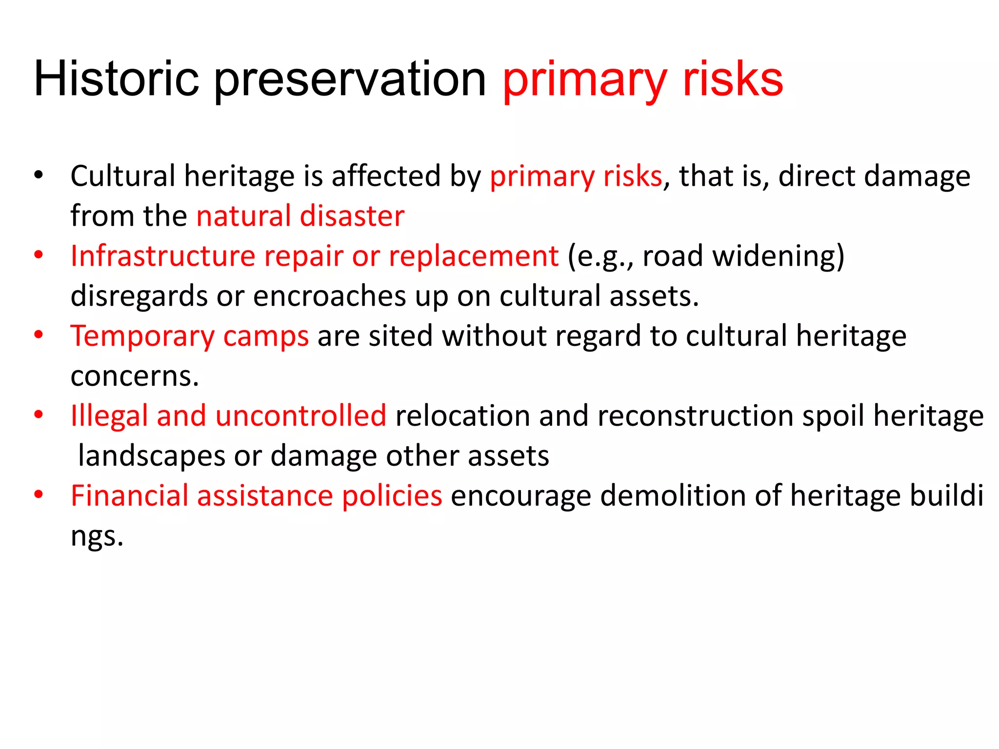 • Cultural heritage is affected by primary risks, that is, direct damage
from the natural disaster
• Infrastructure repair or replacement (e.g., road widening)
disregards or encroaches up on cultural assets.
• Temporary camps are sited without regard to cultural heritage
concerns.
• Illegal and uncontrolled relocation and reconstruction spoil heritage
landscapes or damage other assets
• Financial assistance policies encourage demolition of heritage buildi
ngs.
Historic preservation primary risks
 