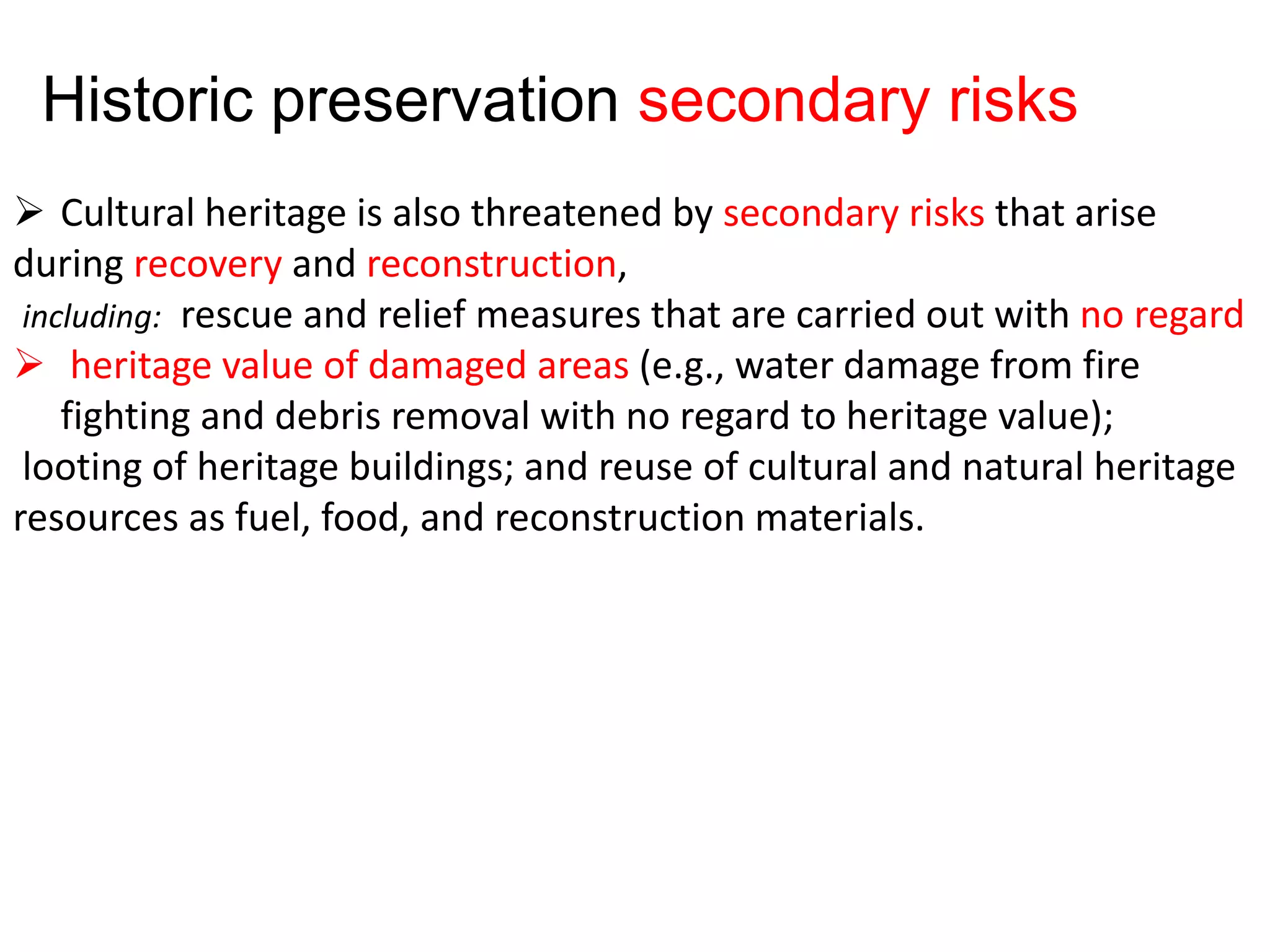  Cultural heritage is also threatened by secondary risks that arise
during recovery and reconstruction,
including: rescue and relief measures that are carried out with no regard
 heritage value of damaged areas (e.g., water damage from fire
fighting and debris removal with no regard to heritage value);
looting of heritage buildings; and reuse of cultural and natural heritage
resources as fuel, food, and reconstruction materials.
Historic preservation secondary risks
 