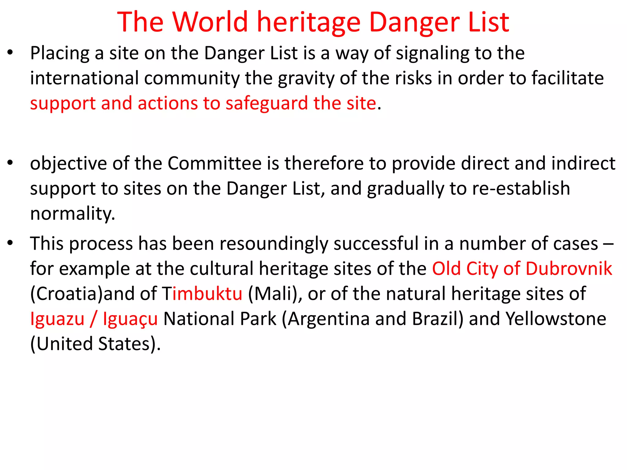 The World heritage Danger List
• Placing a site on the Danger List is a way of signaling to the
international community the gravity of the risks in order to facilitate
support and actions to safeguard the site.
• objective of the Committee is therefore to provide direct and indirect
support to sites on the Danger List, and gradually to re-establish
normality.
• This process has been resoundingly successful in a number of cases –
for example at the cultural heritage sites of the Old City of Dubrovnik
(Croatia)and of Timbuktu (Mali), or of the natural heritage sites of
Iguazu / Iguaçu National Park (Argentina and Brazil) and Yellowstone
(United States).
 