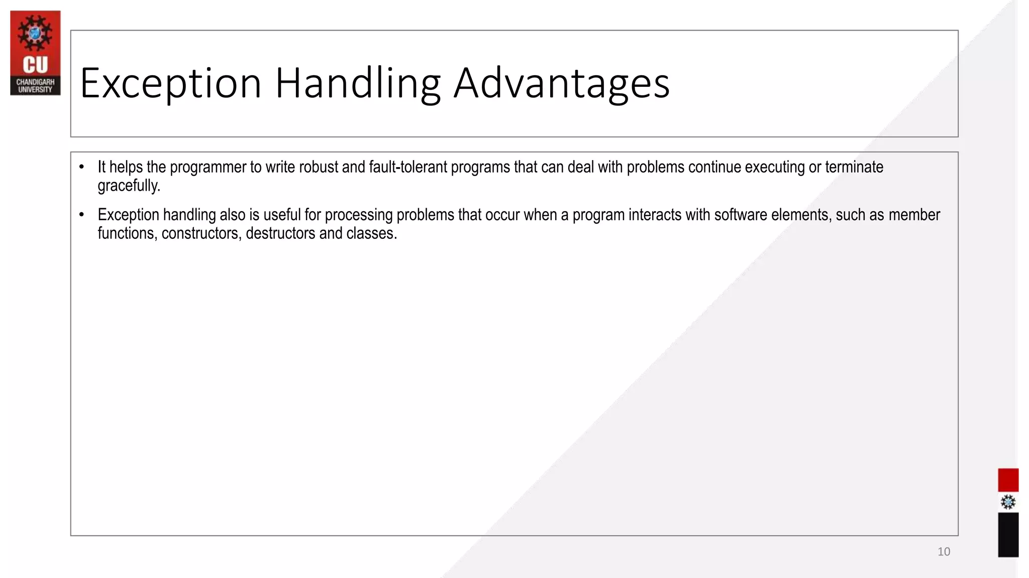 Exception Handling Advantages
• It helps the programmer to write robust and fault-tolerant programs that can deal with problems continue executing or terminate
gracefully.
• Exception handling also is useful for processing problems that occur when a program interacts with software elements, such as member
functions, constructors, destructors and classes.
10
 