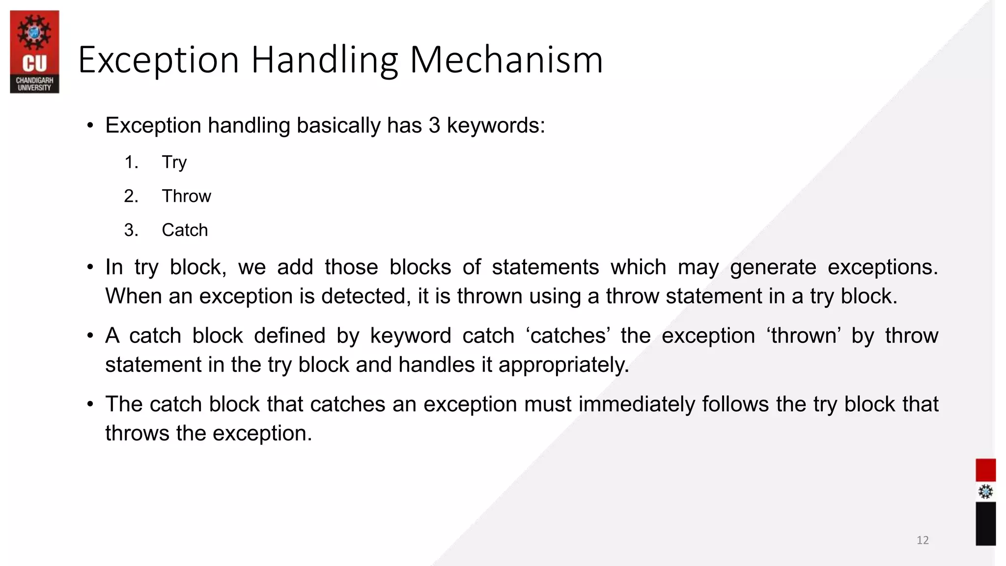 Exception Handling Mechanism
• Exception handling basically has 3 keywords:
1. Try
2. Throw
3. Catch
• In try block, we add those blocks of statements which may generate exceptions.
When an exception is detected, it is thrown using a throw statement in a try block.
• A catch block defined by keyword catch ‘catches’ the exception ‘thrown’ by throw
statement in the try block and handles it appropriately.
• The catch block that catches an exception must immediately follows the try block that
throws the exception.
12
 