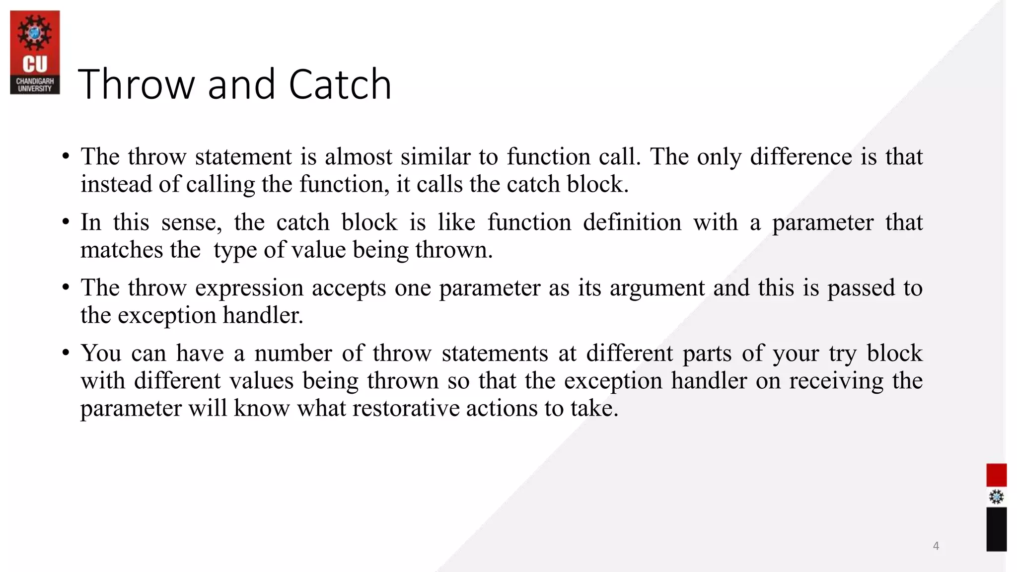 06-07-2023
• The throw statement is almost similar to function call. The only difference is that
instead of calling the function, it calls the catch block.
• In this sense, the catch block is like function definition with a parameter that
matches the type of value being thrown.
• The throw expression accepts one parameter as its argument and this is passed to
the exception handler.
• You can have a number of throw statements at different parts of your try block
with different values being thrown so that the exception handler on receiving the
parameter will know what restorative actions to take.
4
Throw and Catch
 