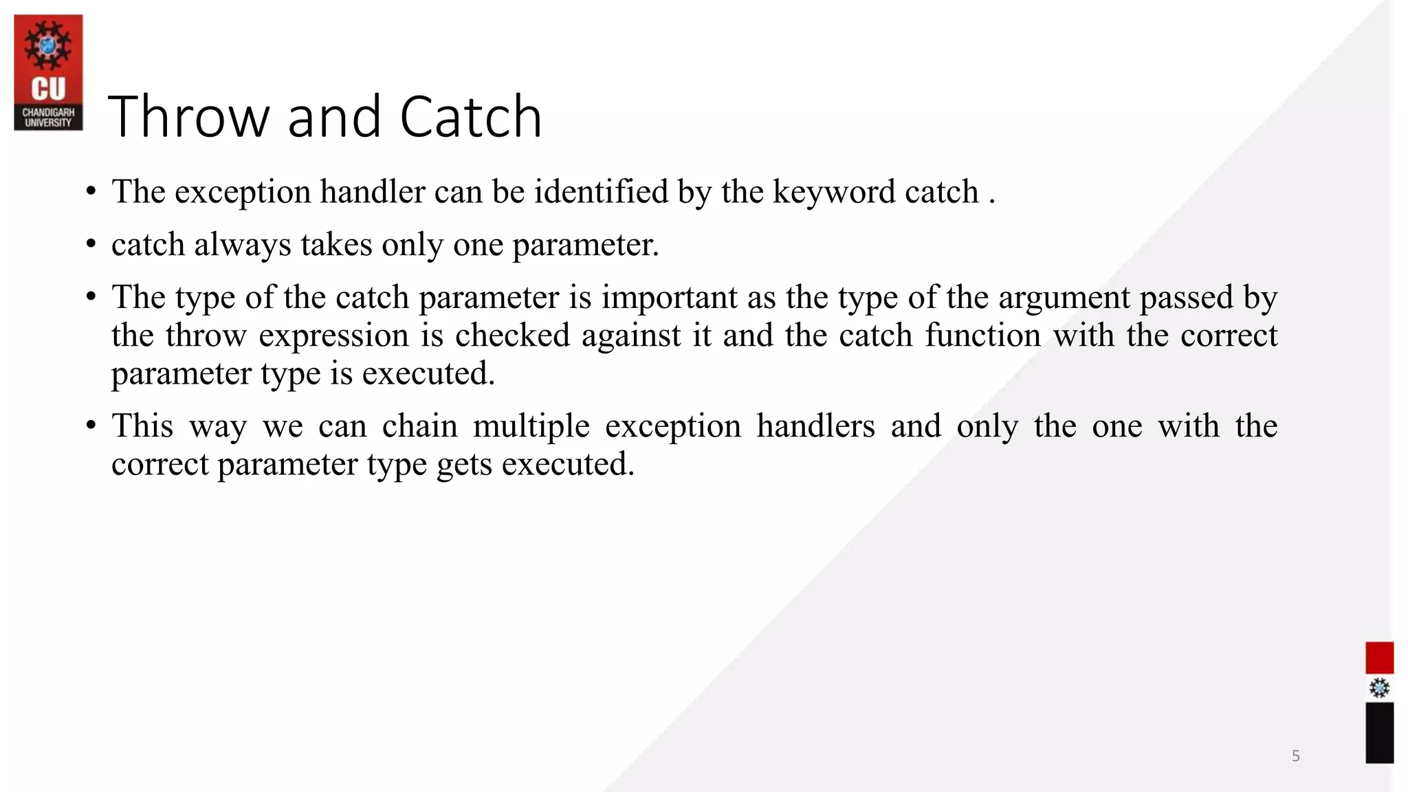 06-07-2023
• The exception handler can be identified by the keyword catch .
• catch always takes only one parameter.
• The type of the catch parameter is important as the type of the argument passed by
the throw expression is checked against it and the catch function with the correct
parameter type is executed.
• This way we can chain multiple exception handlers and only the one with the
correct parameter type gets executed.
5
Throw and Catch
 