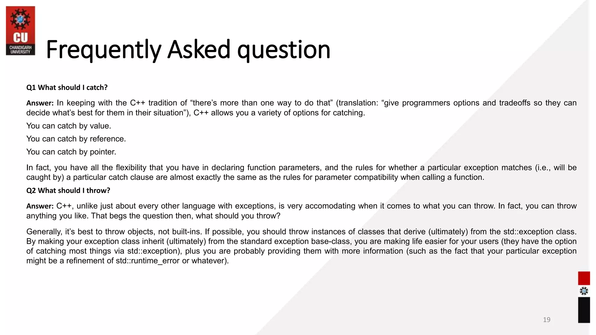 Frequently Asked question
Q1 What should I catch?
Answer: In keeping with the C++ tradition of “there’s more than one way to do that” (translation: “give programmers options and tradeoffs so they can
decide what’s best for them in their situation”), C++ allows you a variety of options for catching.
You can catch by value.
You can catch by reference.
You can catch by pointer.
In fact, you have all the flexibility that you have in declaring function parameters, and the rules for whether a particular exception matches (i.e., will be
caught by) a particular catch clause are almost exactly the same as the rules for parameter compatibility when calling a function.
Q2 What should I throw?
Answer: C++, unlike just about every other language with exceptions, is very accomodating when it comes to what you can throw. In fact, you can throw
anything you like. That begs the question then, what should you throw?
Generally, it’s best to throw objects, not built-ins. If possible, you should throw instances of classes that derive (ultimately) from the std::exception class.
By making your exception class inherit (ultimately) from the standard exception base-class, you are making life easier for your users (they have the option
of catching most things via std::exception), plus you are probably providing them with more information (such as the fact that your particular exception
might be a refinement of std::runtime_error or whatever).
19
 