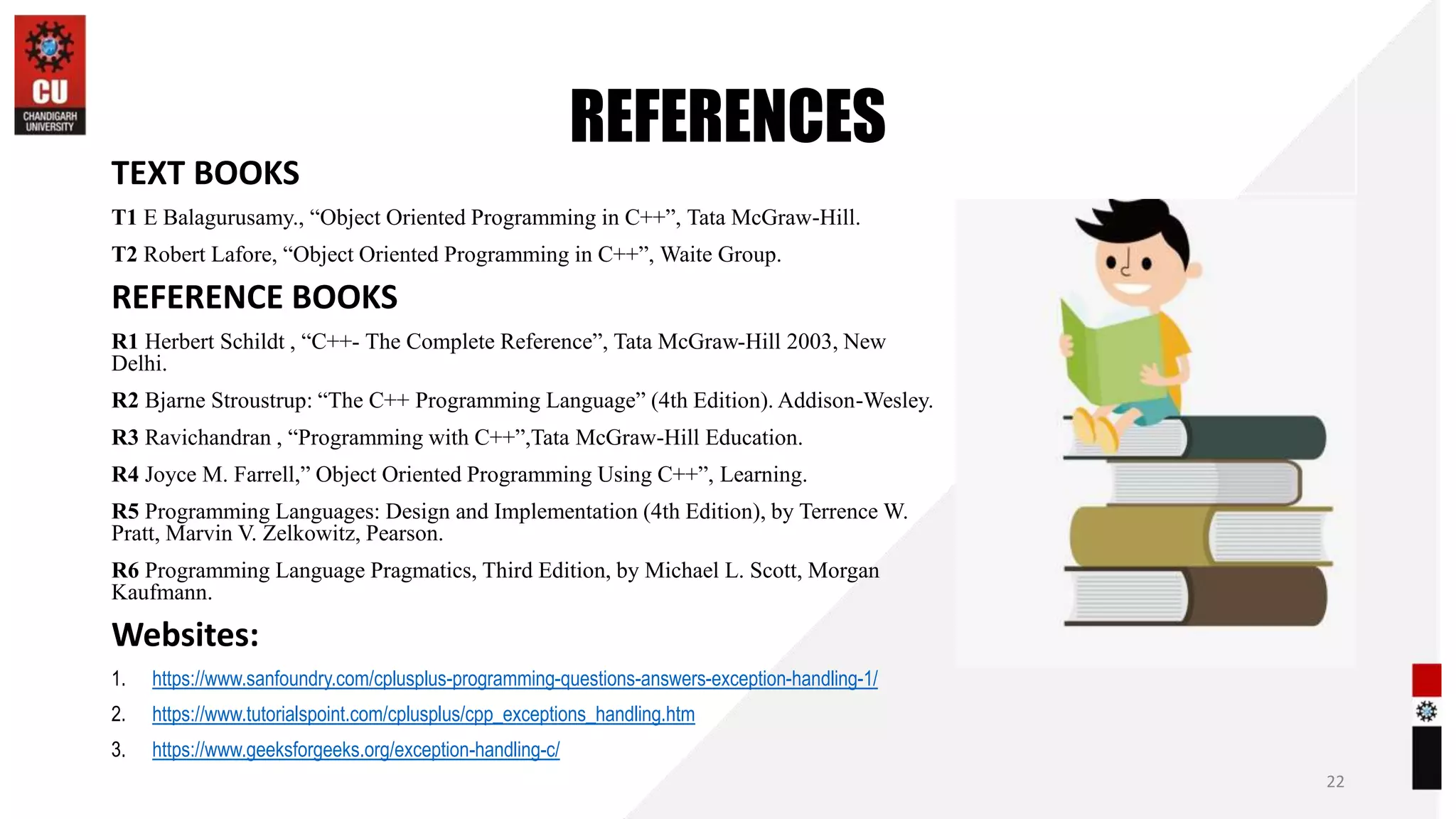 REFERENCES
TEXT BOOKS
T1 E Balagurusamy., “Object Oriented Programming in C++”, Tata McGraw-Hill.
T2 Robert Lafore, “Object Oriented Programming in C++”, Waite Group.
REFERENCE BOOKS
R1 Herbert Schildt , “C++- The Complete Reference”, Tata McGraw-Hill 2003, New
Delhi.
R2 Bjarne Stroustrup: “The C++ Programming Language” (4th Edition). Addison-Wesley.
R3 Ravichandran , “Programming with C++”,Tata McGraw-Hill Education.
R4 Joyce M. Farrell,” Object Oriented Programming Using C++”, Learning.
R5 Programming Languages: Design and Implementation (4th Edition), by Terrence W.
Pratt, Marvin V. Zelkowitz, Pearson.
R6 Programming Language Pragmatics, Third Edition, by Michael L. Scott, Morgan
Kaufmann.
Websites:
1. https://www.sanfoundry.com/cplusplus-programming-questions-answers-exception-handling-1/
2. https://www.tutorialspoint.com/cplusplus/cpp_exceptions_handling.htm
3. https://www.geeksforgeeks.org/exception-handling-c/
22
 