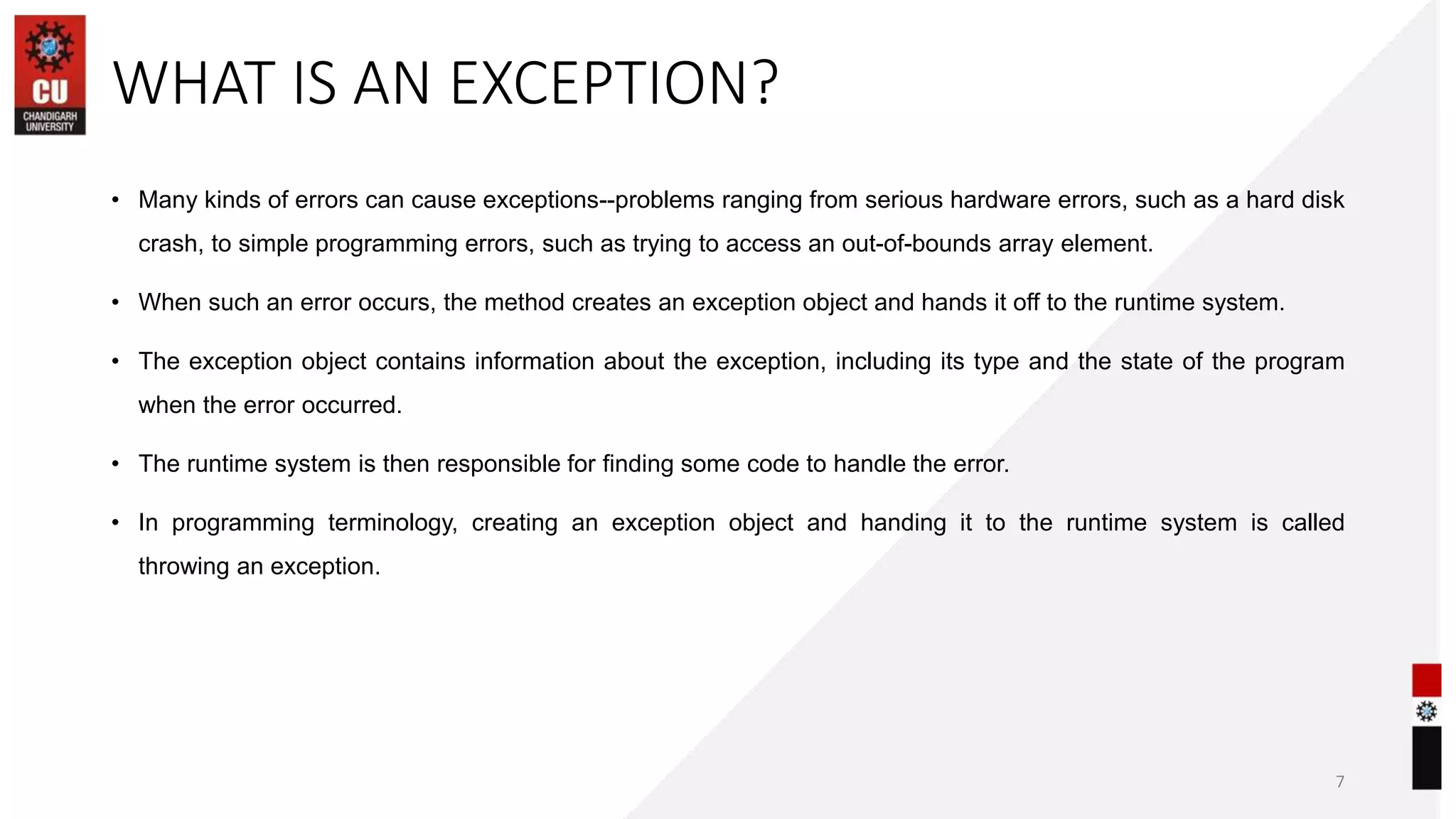 WHAT IS AN EXCEPTION?
• Many kinds of errors can cause exceptions--problems ranging from serious hardware errors, such as a hard disk
crash, to simple programming errors, such as trying to access an out-of-bounds array element.
• When such an error occurs, the method creates an exception object and hands it off to the runtime system.
• The exception object contains information about the exception, including its type and the state of the program
when the error occurred.
• The runtime system is then responsible for finding some code to handle the error.
• In programming terminology, creating an exception object and handing it to the runtime system is called
throwing an exception.
7
 