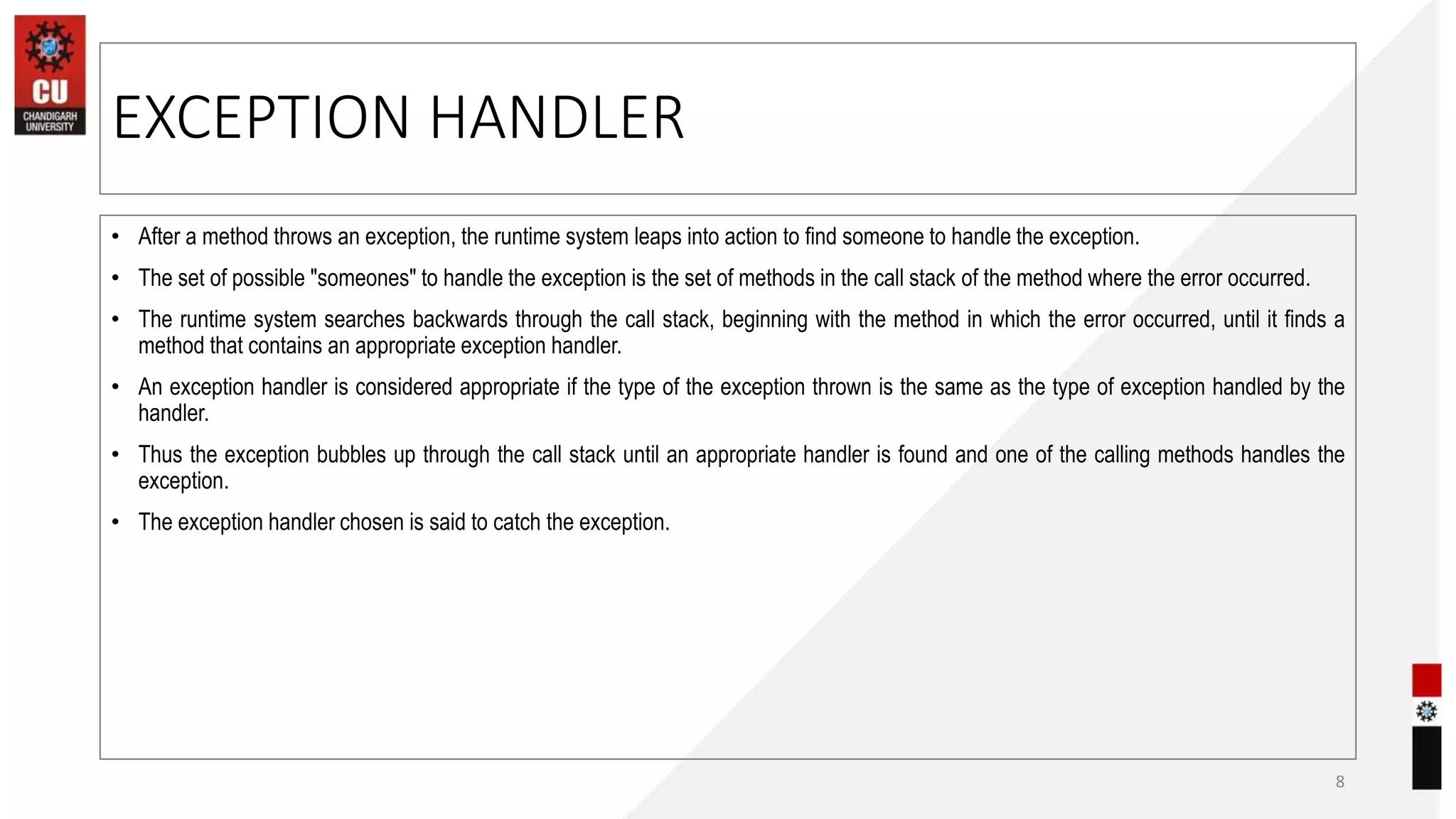 EXCEPTION HANDLER
• After a method throws an exception, the runtime system leaps into action to find someone to handle the exception.
• The set of possible "someones" to handle the exception is the set of methods in the call stack of the method where the error occurred.
• The runtime system searches backwards through the call stack, beginning with the method in which the error occurred, until it finds a
method that contains an appropriate exception handler.
• An exception handler is considered appropriate if the type of the exception thrown is the same as the type of exception handled by the
handler.
• Thus the exception bubbles up through the call stack until an appropriate handler is found and one of the calling methods handles the
exception.
• The exception handler chosen is said to catch the exception.
8
 