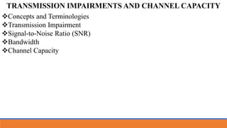 Concepts and Terminologies
Transmission Impairment
Signal-to-Noise Ratio (SNR)
Bandwidth
Channel Capacity
TRANSMISSION IMPAIRMENTS AND CHANNEL CAPACITY
 