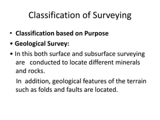 Classification of Surveying
• Classification based on Purpose
• Geological Survey:
• In this both surface and subsurface surveying
are conducted to locate different minerals
and rocks.
In addition, geological features of the terrain
such as folds and faults are located.
 