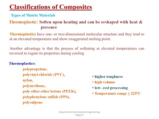 Classifications of Composites
Department Aeronautical Engineering,
PSNCET
Thermoplastics have one- or two-dimensional molecular structure and they tend to
at an elevated temperature and show exaggerated melting point.
Another advantage is that the process of softening at elevated temperatures can
reversed to regain its properties during cooling
Types of Matrix Materials
 