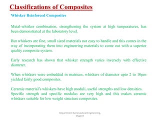 Classifications of Composites
Department Aeronautical Engineering,
PSNCET
Whisker Reinforced Composites
Metal-whisker combination, strengthening the system at high temperatures, has
been demonstrated at the laboratory level.
But whiskers are fine, small sized materials not easy to handle and this comes in the
way of incorporating them into engineering materials to come out with a superior
quality composite system.
Early research has shown that whisker strength varies inversely with effective
diameter.
When whiskers were embedded in matrices, whiskers of diameter upto 2 to 10μm
yielded fairly good composites.
Ceramic material’s whiskers have high moduli, useful strengths and low densities.
Specific strength and specific modulus are very high and this makes ceramic
whiskers suitable for low weight structure composites.
 