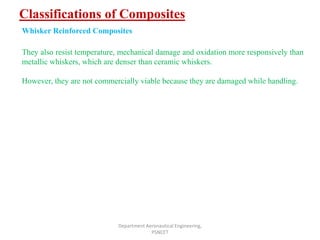 Classifications of Composites
Department Aeronautical Engineering,
PSNCET
Whisker Reinforced Composites
They also resist temperature, mechanical damage and oxidation more responsively than
metallic whiskers, which are denser than ceramic whiskers.
However, they are not commercially viable because they are damaged while handling.
 