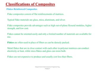 Classifications of Composites
Department Aeronautical Engineering,
PSNCET
Flakes Reinforced Composites
Flake composites consist of flat reinforcements of matrices.
Typical flake materials are glass, mica, aluminum, and silver.
Flake composites provide advantages such as high out-of-plane flexural modulus, higher
strength, and low cost.
Flakes cannot be oriented easily and only a limited number of materials are available for
use.
Flakes are often used in place of fibers as can be densely packed.
Metal flakes that are in close contact with each other in polymer matrices can conduct
electricity or heat, while mica flakes and glass can resist both.
Flakes are not expensive to produce and usually cost less than fibers.
 