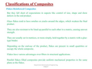 Classifications of Composites
Department Aeronautical Engineering,
PSNCET
Flakes Reinforced Composites
But they fall short of expectations in aspects like control of size, shape and show
defects in the end product.
Glass flakes tend to have notches or cracks around the edges, which weaken the final
product.
They are also resistant to be lined up parallel to each other in a matrix, causing uneven
strength.
They are usually set in matrices, or more simply, held together by a matrix with a glue-
type binder.
Depending on the end-use of the product, flakes are present in small quantities or
occupy the whole composite.
Flakes have various advantages over fibers in structural applications.
Parallel flakes filled composites provide uniform mechanical properties in the same
plane as the flakes.
 