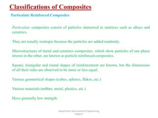 Classifications of Composites
Department Aeronautical Engineering,
PSNCET
Particulate Reinforced Composites
Particulate composites consist of particles immersed in matrices such as alloys and
ceramics.
They are usually isotropic because the particles are added randomly.
Microstructures of metal and ceramics composites, which show particles of one phase
strewn in the other, are known as particle reinforced composites.
Square, triangular and round shapes of reinforcement are known, but the dimensions
of all their sides are observed to be more or less equal.
Various geometrical shapes (cubes, spheres, flakes, etc.)
Various materials (rubber, metal, plastics, etc.)
Have generally low strength.
 