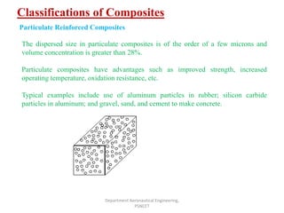 Classifications of Composites
Department Aeronautical Engineering,
PSNCET
Particulate Reinforced Composites
The dispersed size in particulate composites is of the order of a few microns and
volume concentration is greater than 28%.
Particulate composites have advantages such as improved strength, increased
operating temperature, oxidation resistance, etc.
Typical examples include use of aluminum particles in rubber; silicon carbide
particles in aluminum; and gravel, sand, and cement to make concrete.
 