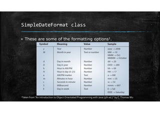 SimpleDateFormat class
▪ These are some of the formatting options1.
1Taken from "An Introduction to Object Orientated Programming with Java (5th ed.)" by C.ThomasWu
 