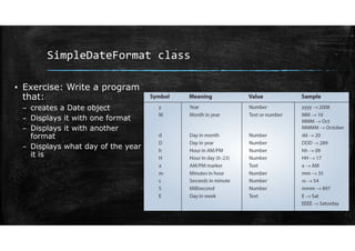 SimpleDateFormat class
▪ Exercise: Write a program
that:
– creates a Date object
– Displays it with one format
– Displays it with another
format
– Displays what day of the year
it is
 