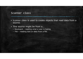 Scanner class
▪ Scanner class is used to create objects that read data from a
source.
▪ This source might be from a…
– Keyboard – reading what a user is typing
– File – reading text or data from a file.
 