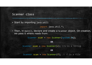Scanner class
▪ Start by importing java.util:
import java.util.*;
▪ Then, in main(), declare and create a Scanner object. On creation,
we pass it where reads from:
Scanner scan = new Scanner(System.in);
OR
Scanner scan = new Scanner(s); //s is a String
OR
Scanner scan = new Scanner(f); // f is a file
 