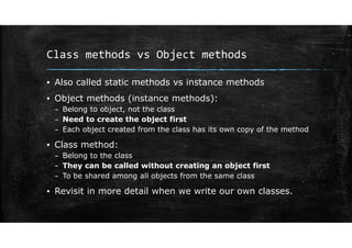 Class methods vs Object methods
▪ Also called static methods vs instance methods
▪ Object methods (instance methods):
– Belong to object, not the class
– Need to create the object first
– Each object created from the class has its own copy of the method
▪ Class method:
– Belong to the class
– They can be called without creating an object first
– To be shared among all objects from the same class
▪ Revisit in more detail when we write our own classes.
 