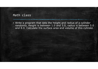 Math class
▪ Write a program that sets the height and radius of a cylinder
randomly. Height is between 1.0 and 3.0, radius is between 5.0
and 8.0. Calculate the surface area and volume of this cylinder.
 