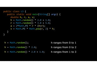 public class L3 {
public static void main(String[] args) {
double h, r, a, v;
h = Math.random() * 2.0 + 1.0;
r = Math.random() * 3.0 + 5.0;
a = 2*Math.PI * r * (h+r);
v = Math.PI * Math.pow(r, 2) * h;
}
}
h = Math.random();
h = Math.random() * 2.0;
h = Math.random() * 2.0 + 1.0;
h ranges from 0 to 1
h ranges from 0 to 2
h ranges from 1 to 3
 