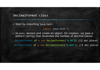 DecimalFormat class
▪ Start by importing java.text:
import java.text.*;
▪ In main, declare and create an object. On creation, we pass a
pattern (string) that illustrates the number of decimal places:
DecimalFormat df = new DecimalFormat("0.00"); //2 dec places
DecimalFormat df = new DecimalFormat("0.000"); //3 dec places
 