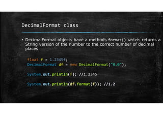 DecimalFormat class
▪ DecimalFormat objects have a methods format() which returns a
String version of the number to the correct number of decimal
places
float f = 1.2345f;
DecimalFormat df = new DecimalFormat("0.0");
System.out.println(f); //1.2345
System.out.println(df.format(f)); //1.2
 