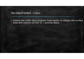 DecimalFormat class
▪ Amend the math class program from earlier to display the surface
area and volume correct to 1 decimal place.
 