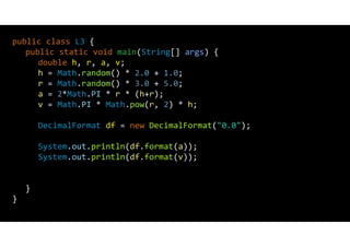 public class L3 {
public static void main(String[] args) {
double h, r, a, v;
h = Math.random() * 2.0 + 1.0;
r = Math.random() * 3.0 + 5.0;
a = 2*Math.PI * r * (h+r);
v = Math.PI * Math.pow(r, 2) * h;
DecimalFormat df = new DecimalFormat("0.0");
System.out.println(df.format(a));
System.out.println(df.format(v));
}
}
 