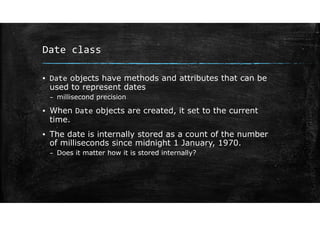 Date class
▪ Date objects have methods and attributes that can be
used to represent dates
– millisecond precision
▪ When Date objects are created, it set to the current
time.
▪ The date is internally stored as a count of the number
of milliseconds since midnight 1 January, 1970.
– Does it matter how it is stored internally?
 