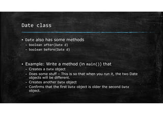 Date class
▪ Date also has some methods
– boolean after(Date d)
– boolean before(Date d)
▪ Example: Write a method (in main()) that
– Creates a Date object
– Does some stuff – This is so that when you run it, the two Date
objects will be different.
– Creates another Date object
– Confirms that the first Date object is older the second Date
object.
 