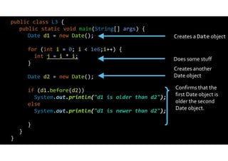 public class L3 {
public static void main(String[] args) {
Date d1 = new Date();
for (int i = 0; i < 1e6;i++) {
int j = i * i;
}
Date d2 = new Date();
if (d1.before(d2))
System.out.println("d1 is older than d2");
else
System.out.println("d1 is newer than d2");
}
}
}
Creates a Date object
Does some stuff
Creates another
Date object
Confirms that the
first Date object is
older the second
Date object.
 