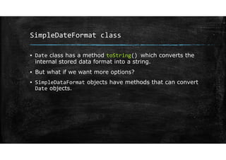 SimpleDateFormat class
▪ Date class has a method toString() which converts the
internal stored data format into a string.
▪ But what if we want more options?
▪ SimpleDataFormat objects have methods that can convert
Date objects.
 