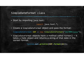 SimpleDateFormat class
▪ Start by importing java.text:
import java.text.*;
▪ Create a SimpleDateFormat object and pass the format:
SimpleDateFormat SDF = new SimpleDateFormat(“dd/MMM/yyyy”);
▪ SimpleDateFormat objects have a method called format() – it
takes a Date object and returns a string of that date in the
correct format.
System.out.println(SDF.format(d1));
 