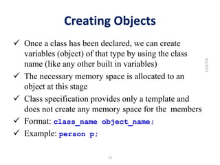 Creating Objects
 Once a class has been declared, we can create
variables (object) of that type by using the class
name (like any other built in variables)
 The necessary memory space is allocated to an
object at this stage
 Class specification provides only a template and
does not create any memory space for the members
 Format: class_name object_name;
 Example: person p;
13
9/5/2023
 