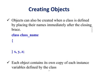 Creating Objects
 Objects can also be created when a class is defined
by placing their names immediately after the closing
brace.
class class_name
{
} x, y, z;
 Each object contains its own copy of each instance
variables defined by the class
14
9/5/2023
 