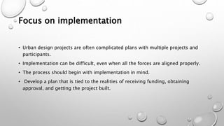 Focus on implementation
• Urban design projects are often complicated plans with multiple projects and
participants.
• Implementation can be difficult, even when all the forces are aligned properly.
• The process should begin with implementation in mind.
• Develop a plan that is tied to the realities of receiving funding, obtaining
approval, and getting the project built.
 
