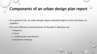 Components of an urban design plan report
• As a general rule, an urban design report should be light on text and heavy on
graphics.
• the most effective communicators of the plan’s elements are:
 Diagrams
 Charts
 rendered plans and sections
 perspective drawings
 