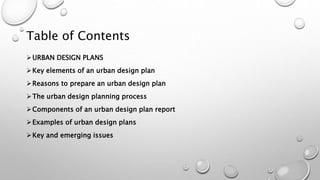 Table of Contents
URBAN DESIGN PLANS
Key elements of an urban design plan
Reasons to prepare an urban design plan
The urban design planning process
Components of an urban design plan report
Examples of urban design plans
Key and emerging issues
 