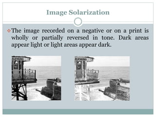 Image Solarization
The image recorded on a negative or on a print is
wholly or partially reversed in tone. Dark areas
appear light or light areas appear dark.
 