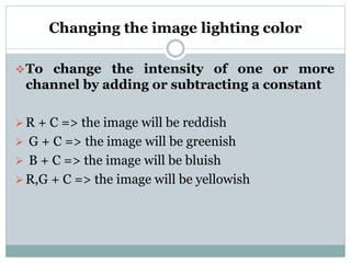 Changing the image lighting color
To change the intensity of one or more
channel by adding or subtracting a constant
R + C => the image will be reddish
 G + C => the image will be greenish
 B + C => the image will be bluish
R,G + C => the image will be yellowish
 