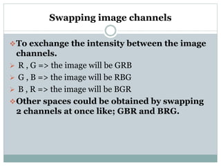 Swapping image channels
To exchange the intensity between the image
channels.
 R , G => the image will be GRB
 G , B => the image will be RBG
 B , R => the image will be BGR
Other spaces could be obtained by swapping
2 channels at once like; GBR and BRG.
 
